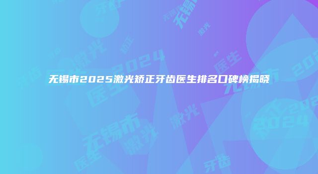 无锡市2025激光矫正牙齿医生排名口碑榜揭晓