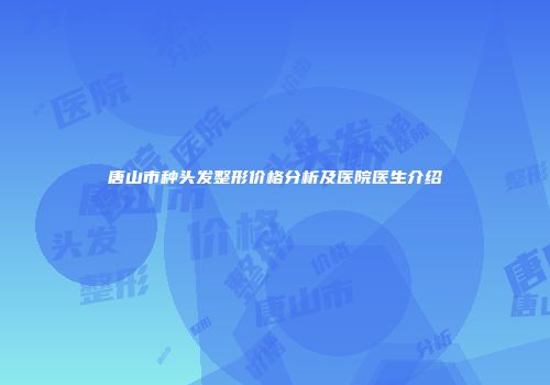 唐山市种头发整形价格分析及医院医生介绍