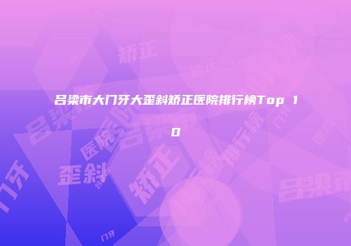 吕梁市大门牙大歪斜矫正医院排行榜Top 10