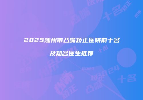2025随州市凸嘴矫正医院前十名及知名医生推荐