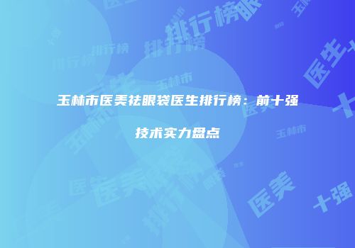 玉林市医美祛眼袋医生排行榜：前十强技术实力盘点