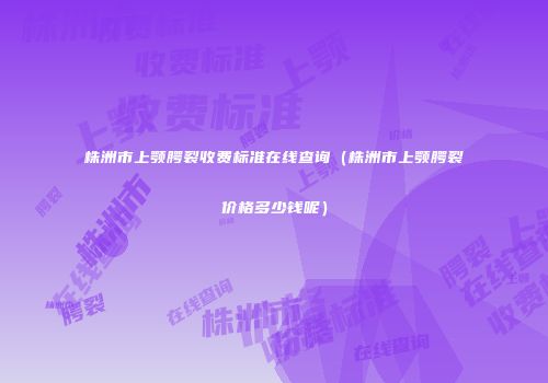 株洲市上颚腭裂收费标准在线查询（株洲市上颚腭裂价格多少钱呢）