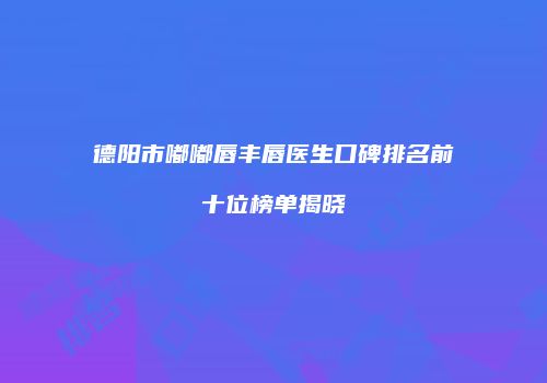 德阳市嘟嘟唇丰唇医生口碑排名前十位榜单揭晓