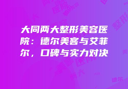 大同两大整形美容医院：德尔美客与艾菲尔，口碑与实力对决
