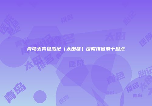 青岛去青色胎记（太田痣）医院排名前十盘点