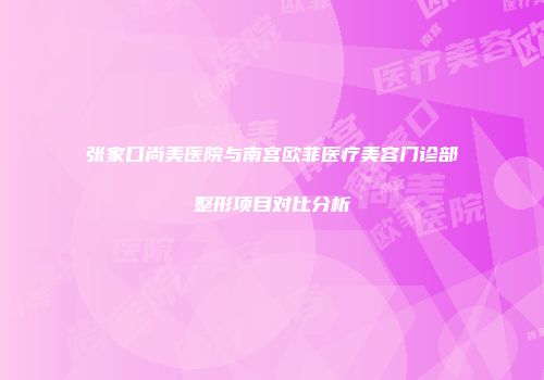 张家口尚美医院与南宫欧菲医疗美容门诊部整形项目对比分析