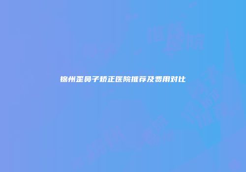 锦州歪鼻子矫正医院推荐及费用对比
