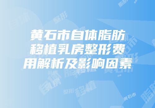 黄石市自体脂肪移植乳房整形费用解析及影响因素