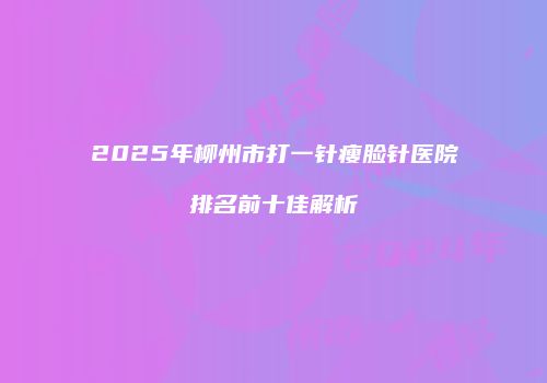 2025年柳州市打一针瘦脸针医院排名前十佳解析