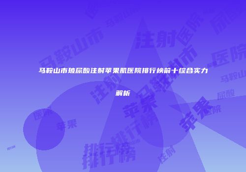 马鞍山市玻尿酸注射苹果肌医院排行榜前十综合实力解析