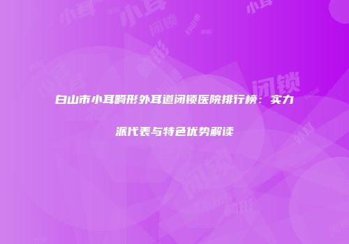 白山市小耳畸形外耳道闭锁医院排行榜：实力派代表与特色优势解读