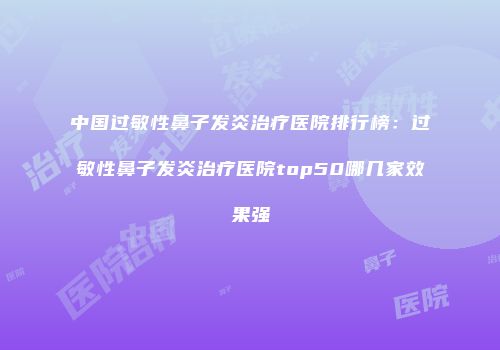 中国过敏性鼻子发炎治疗医院排行榜：过敏性鼻子发炎治疗医院top50哪几家效果强