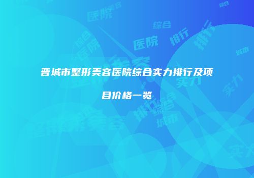 晋城市整形美容医院综合实力排行及项目价格一览