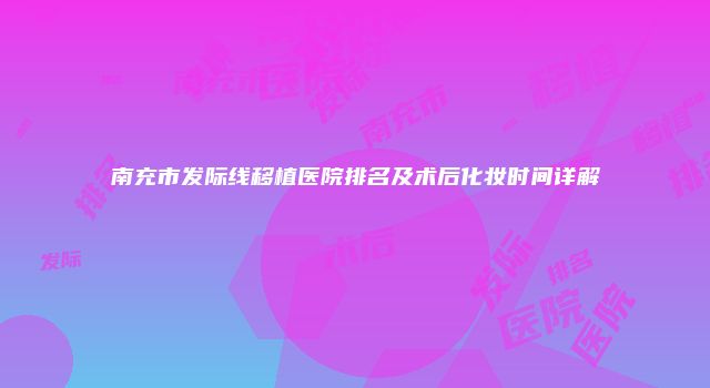 南充市发际线移植医院排名及术后化妆时间详解