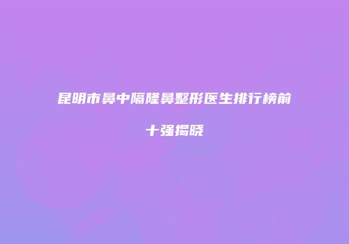 昆明市鼻中隔隆鼻整形医生排行榜前十强揭晓