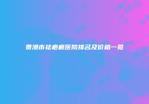 贵港市祛疤痕医院排名及价格一览