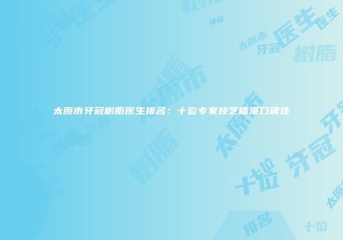 太原市牙冠树脂医生排名：十位专家技艺精湛口碑佳
