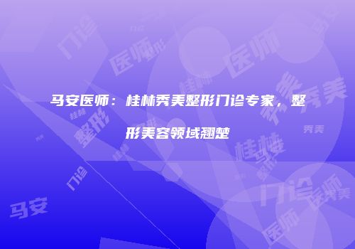 马安医师：桂林秀美整形门诊专家，整形美容领域翘楚