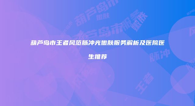 葫芦岛市王者风范脉冲光嫩肤服务解析及医院医生推荐