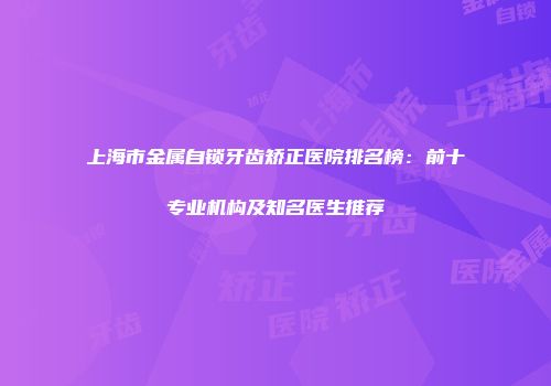 上海市金属自锁牙齿矫正医院排名榜：前十专业机构及知名医生推荐
