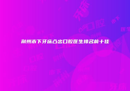 荆州市下牙床凸出口腔医生排名前十佳