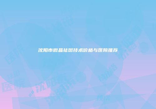 沈阳市微晶祛斑技术价格与医院推荐