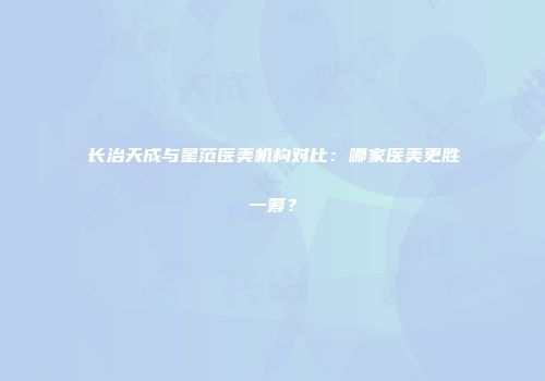 长治天成与星范医美机构对比：哪家医美更胜一筹？