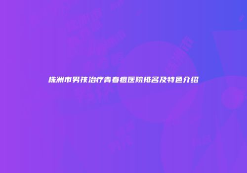 株洲市男孩治疗青春痘医院排名及特色介绍