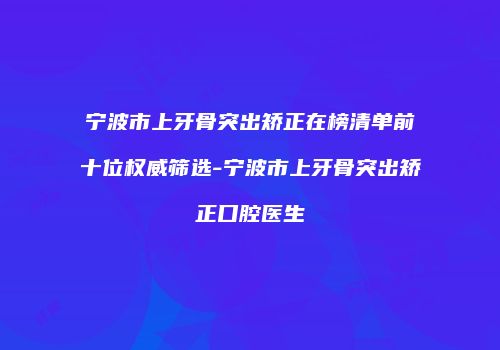 宁波市上牙骨突出矫正在榜清单前十位权威筛选-宁波市上牙骨突出矫正口腔医生