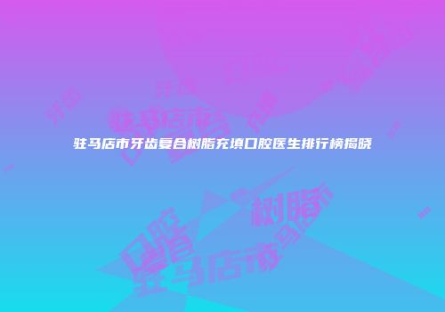驻马店市牙齿复合树脂充填口腔医生排行榜揭晓