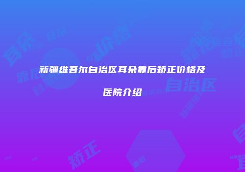 新疆维吾尔自治区耳朵靠后矫正价格及医院介绍