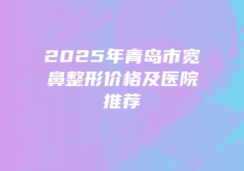 2025年青岛市宽鼻整形价格及医院推荐