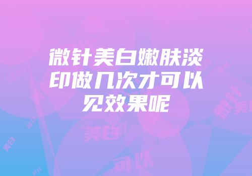 微针美白嫩肤淡印做几次才可以见效果呢