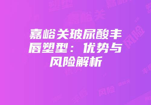 嘉峪关玻尿酸丰唇塑型：优势与风险解析