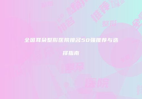 全国耳朵整形医院排名50强推荐与选择指南