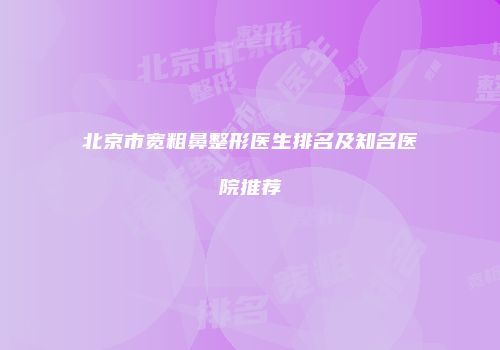 北京市宽粗鼻整形医生排名及知名医院推荐