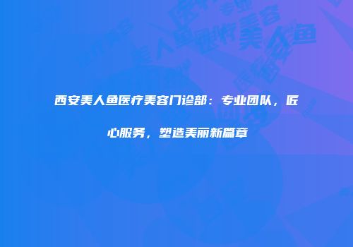 西安美人鱼医疗美容门诊部：专业团队，匠心服务，塑造美丽新篇章