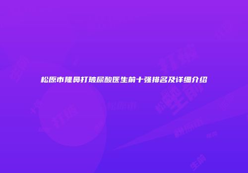 松原市隆鼻打玻尿酸医生前十强排名及详细介绍