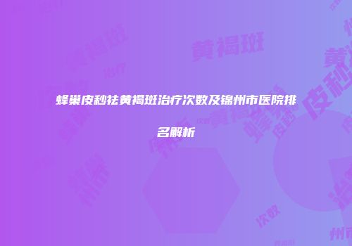 蜂巢皮秒祛黄褐斑治疗次数及锦州市医院排名解析