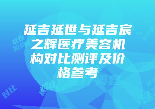 延吉延世与延吉宸之辉医疗美容机构对比测评及价格参考