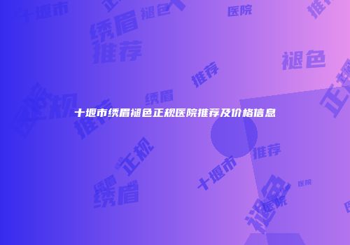 十堰市绣眉褪色正规医院推荐及价格信息
