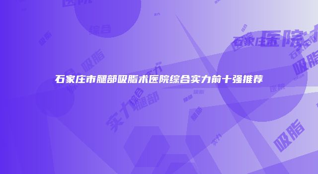 石家庄市腿部吸脂术医院综合实力前十强推荐