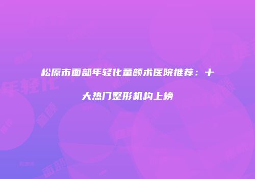 松原市面部年轻化童颜术医院推荐：十大热门整形机构上榜
