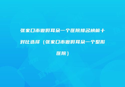 张家口市做假耳朵一个医院排名榜前十对比选择（张家口市做假耳朵一个整形医院）
