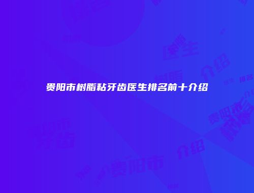 贵阳市树脂粘牙齿医生排名前十介绍