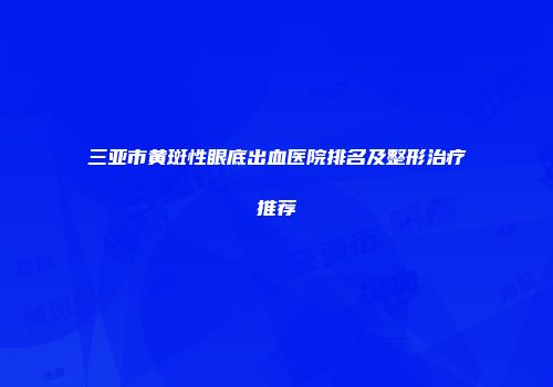 三亚市黄斑性眼底出血医院排名及整形治疗推荐