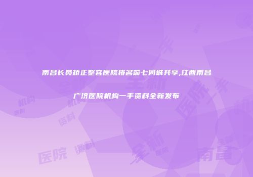 南昌长鼻矫正整容医院排名前七同城共享,江西南昌广济医院机构一手资料全新发布