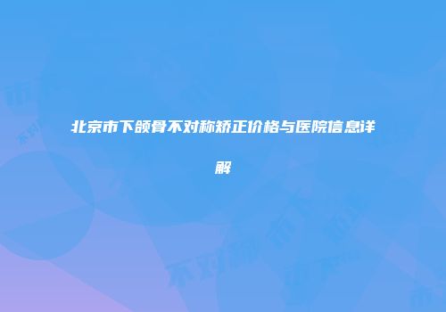 北京市下颌骨不对称矫正价格与医院信息详解