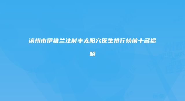 滨州市伊维兰注射丰太阳穴医生排行榜前十名揭晓
