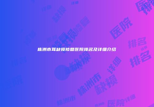 株洲市耳缺损修复医院排名及详细介绍